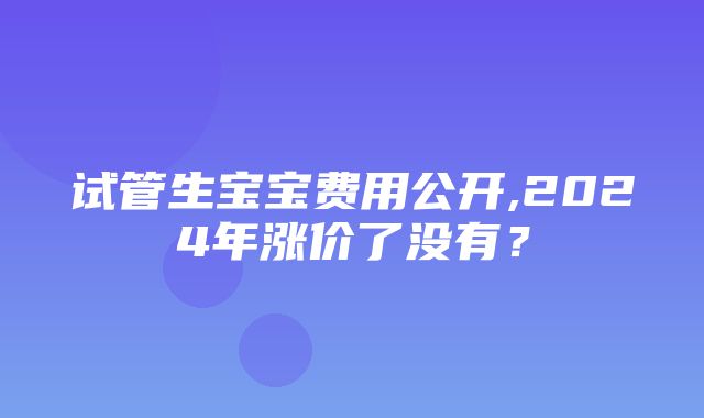 试管生宝宝费用公开,2024年涨价了没有？