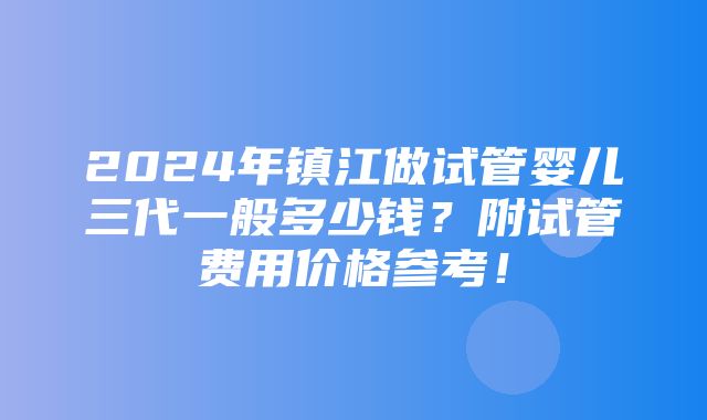 2024年镇江做试管婴儿三代一般多少钱？附试管费用价格参考！