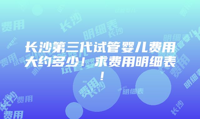 长沙第三代试管婴儿费用大约多少！求费用明细表！