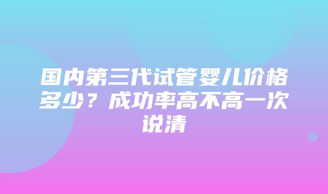 国内第三代试管婴儿价格多少？成功率高不高一次说清