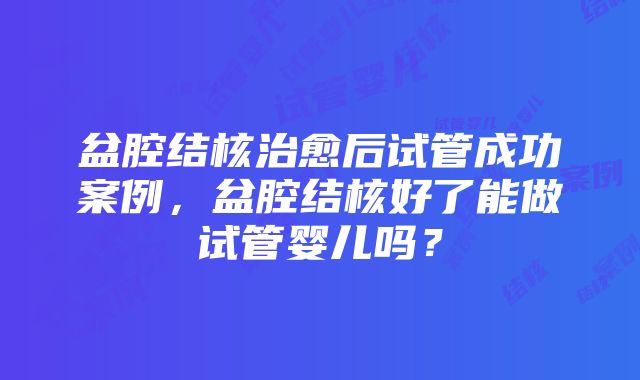 盆腔结核治愈后试管成功案例，盆腔结核好了能做试管婴儿吗？