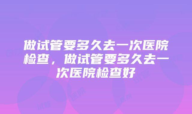 做试管要多久去一次医院检查，做试管要多久去一次医院检查好