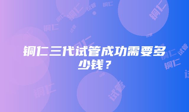 铜仁三代试管成功需要多少钱？