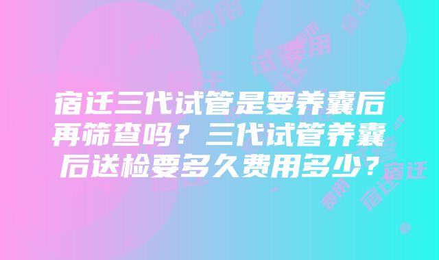 宿迁三代试管是要养囊后再筛查吗？三代试管养囊后送检要多久费用多少？