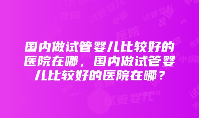 国内做试管婴儿比较好的医院在哪，国内做试管婴儿比较好的医院在哪？