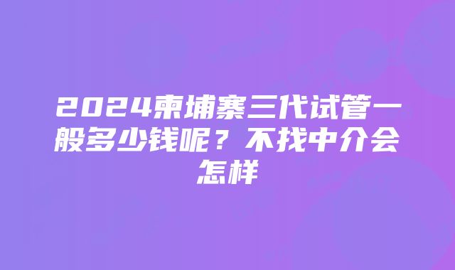 2024柬埔寨三代试管一般多少钱呢？不找中介会怎样