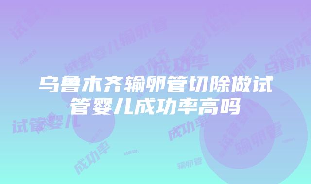 乌鲁木齐输卵管切除做试管婴儿成功率高吗