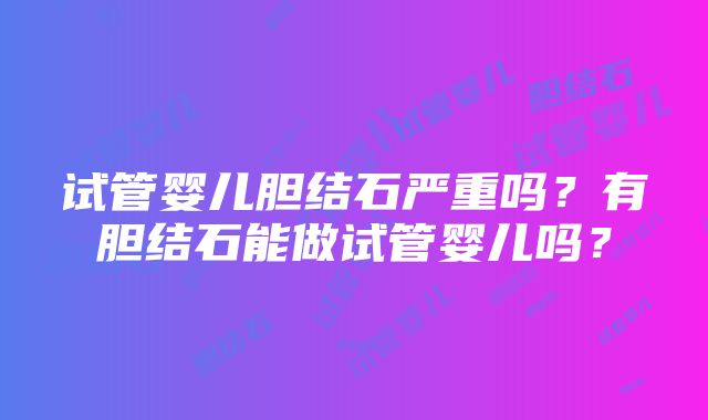 试管婴儿胆结石严重吗？有胆结石能做试管婴儿吗？