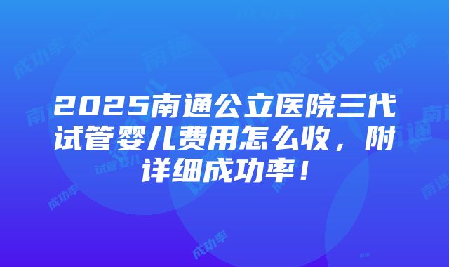 2025南通公立医院三代试管婴儿费用怎么收，附详细成功率！