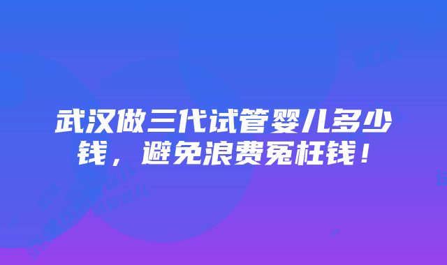 武汉做三代试管婴儿多少钱，避免浪费冤枉钱！