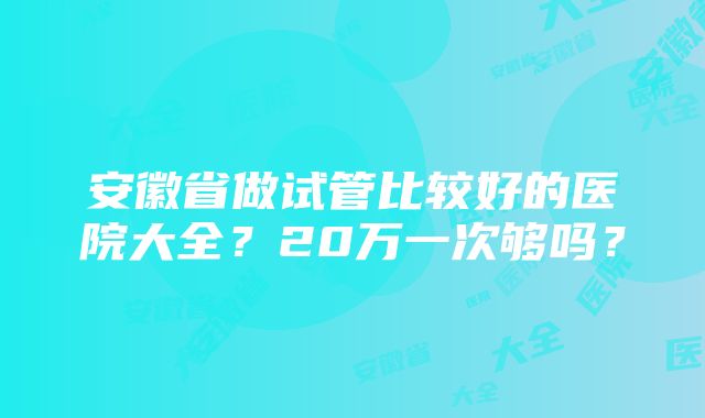 安徽省做试管比较好的医院大全？20万一次够吗？