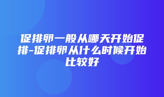 促排卵一般从哪天开始促排-促排卵从什么时候开始比较好