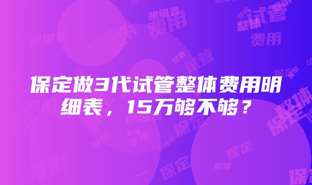 保定做3代试管整体费用明细表，15万够不够？