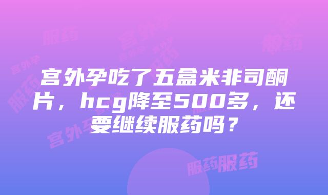 宫外孕吃了五盒米非司酮片，hcg降至500多，还要继续服药吗？