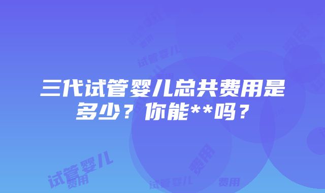 三代试管婴儿总共费用是多少？你能**吗？