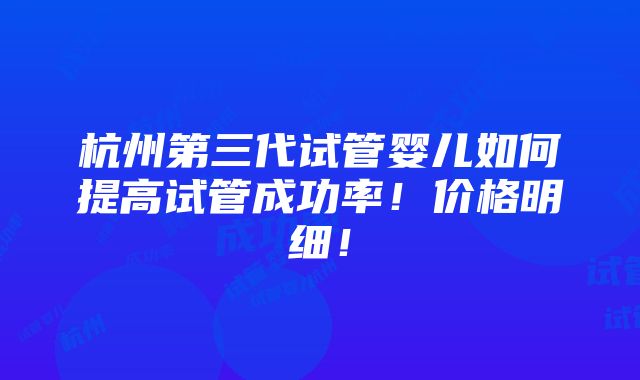 杭州第三代试管婴儿如何提高试管成功率！价格明细！