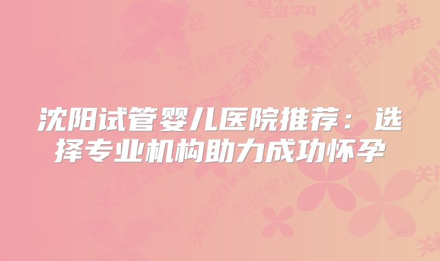 沈阳试管婴儿医院推荐：选择专业机构助力成功怀孕