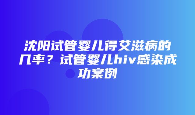 沈阳试管婴儿得艾滋病的几率？试管婴儿hiv感染成功案例