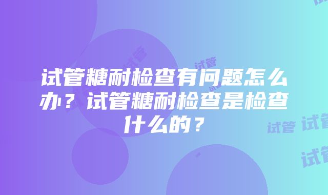 试管糖耐检查有问题怎么办？试管糖耐检查是检查什么的？