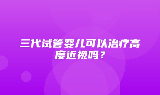 三代试管婴儿可以治疗高度近视吗？