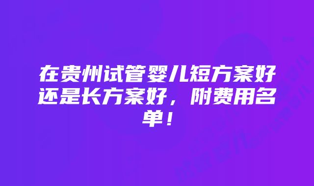 在贵州试管婴儿短方案好还是长方案好，附费用名单！