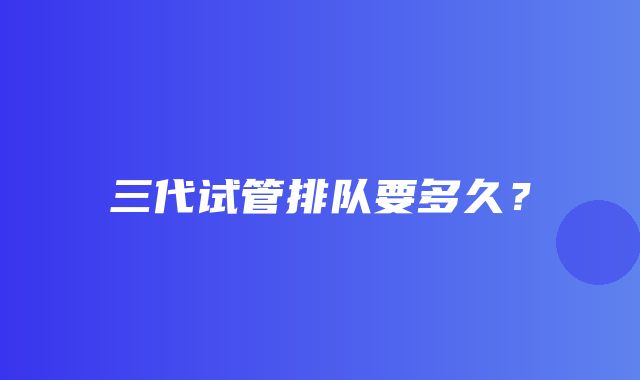 三代试管排队要多久？