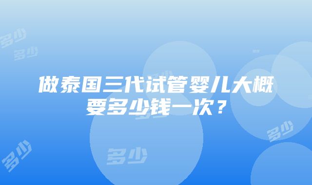 做泰国三代试管婴儿大概要多少钱一次？