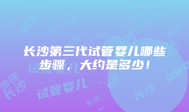 长沙第三代试管婴儿哪些步骤，大约是多少！