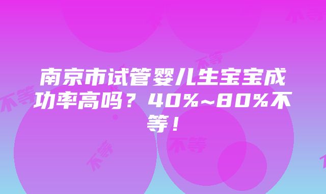 南京市试管婴儿生宝宝成功率高吗？40%~80%不等！