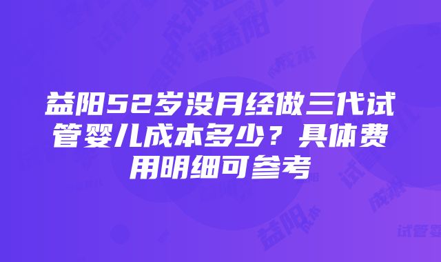 益阳52岁没月经做三代试管婴儿成本多少？具体费用明细可参考