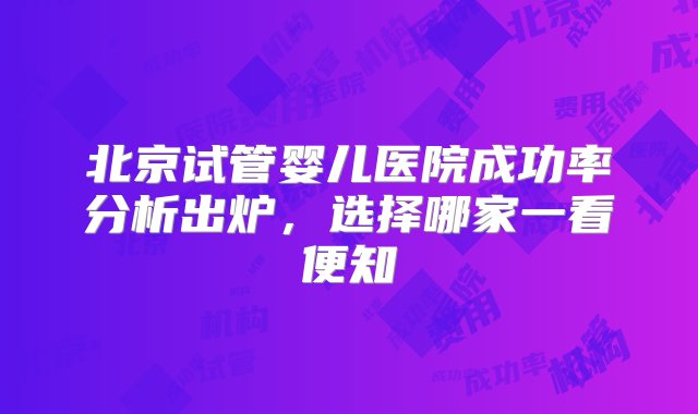 北京试管婴儿医院成功率分析出炉，选择哪家一看便知