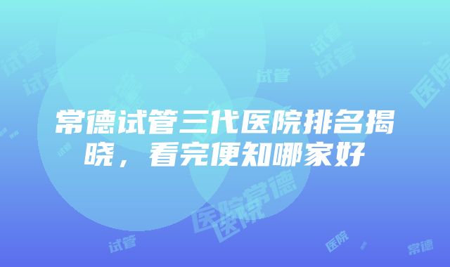 常德试管三代医院排名揭晓，看完便知哪家好