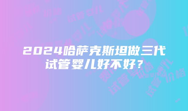 2024哈萨克斯坦做三代试管婴儿好不好？