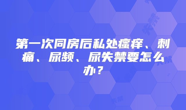 第一次同房后私处瘙痒、刺痛、尿频、尿失禁要怎么办？