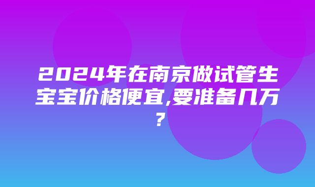 2024年在南京做试管生宝宝价格便宜,要准备几万？