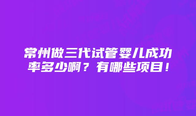 常州做三代试管婴儿成功率多少啊？有哪些项目！