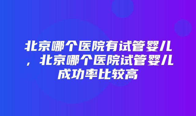 北京哪个医院有试管婴儿，北京哪个医院试管婴儿成功率比较高