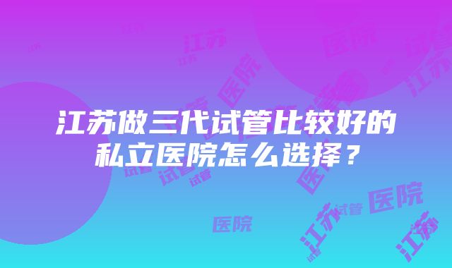 江苏做三代试管比较好的私立医院怎么选择？