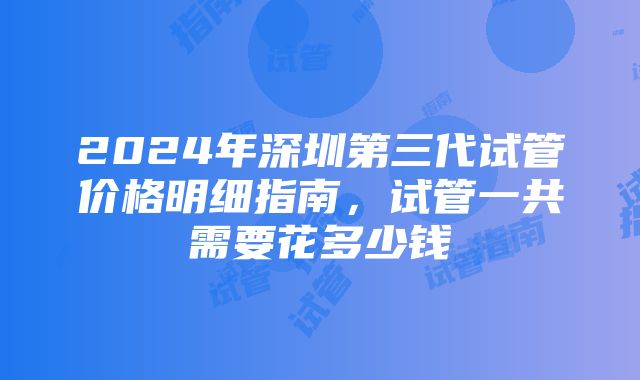 2024年深圳第三代试管价格明细指南，试管一共需要花多少钱