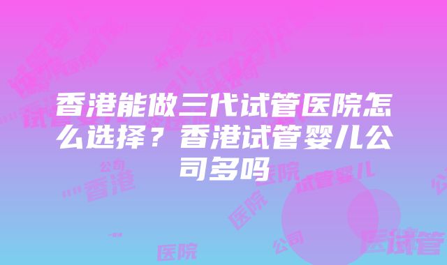 香港能做三代试管医院怎么选择？香港试管婴儿公司多吗