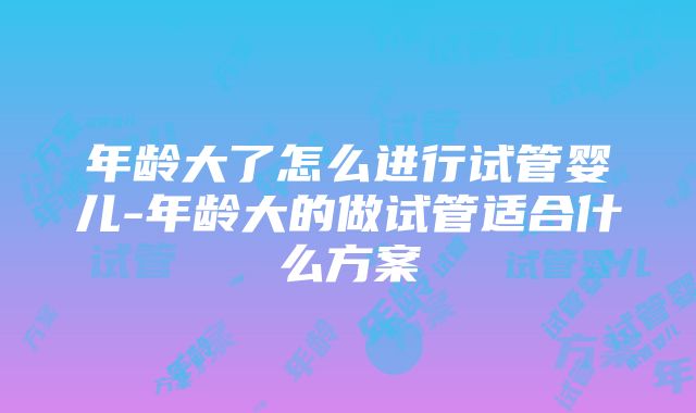 年龄大了怎么进行试管婴儿-年龄大的做试管适合什么方案