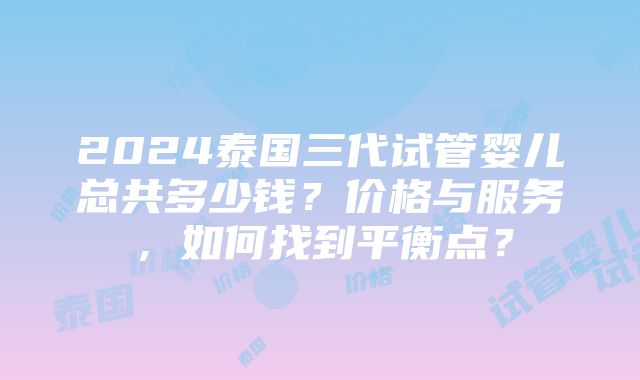 2024泰国三代试管婴儿总共多少钱？价格与服务，如何找到平衡点？