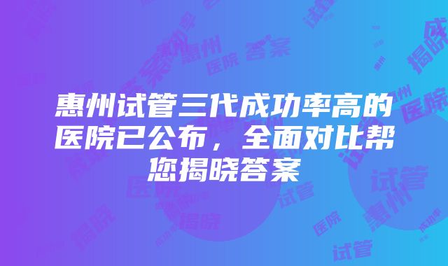 惠州试管三代成功率高的医院已公布，全面对比帮您揭晓答案