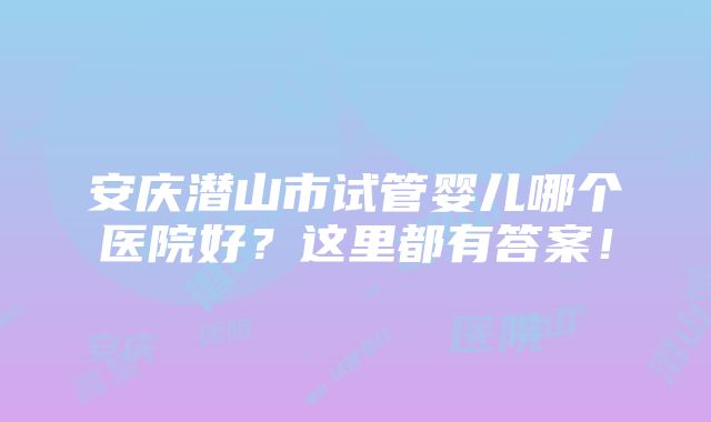 安庆潜山市试管婴儿哪个医院好？这里都有答案！