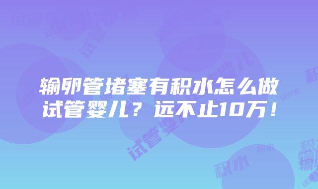 输卵管堵塞有积水怎么做试管婴儿？远不止10万！