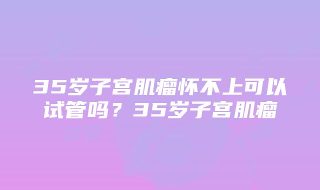 35岁子宫肌瘤怀不上可以试管吗？35岁子宫肌瘤