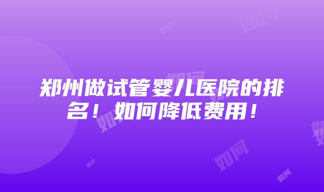 郑州做试管婴儿医院的排名！如何降低费用！