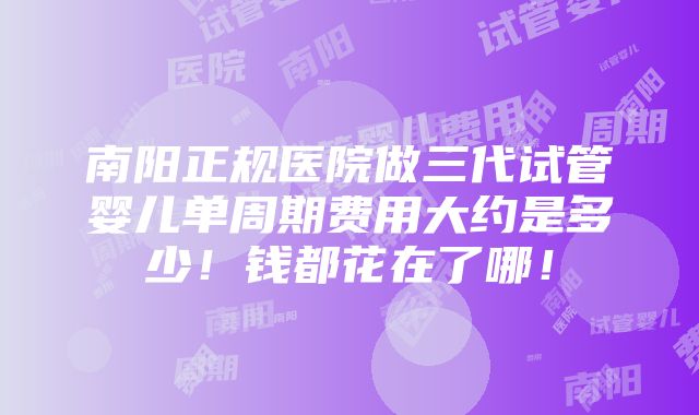 南阳正规医院做三代试管婴儿单周期费用大约是多少！钱都花在了哪！