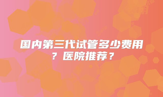 国内第三代试管多少费用？医院推荐？