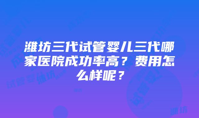 潍坊三代试管婴儿三代哪家医院成功率高？费用怎么样呢？